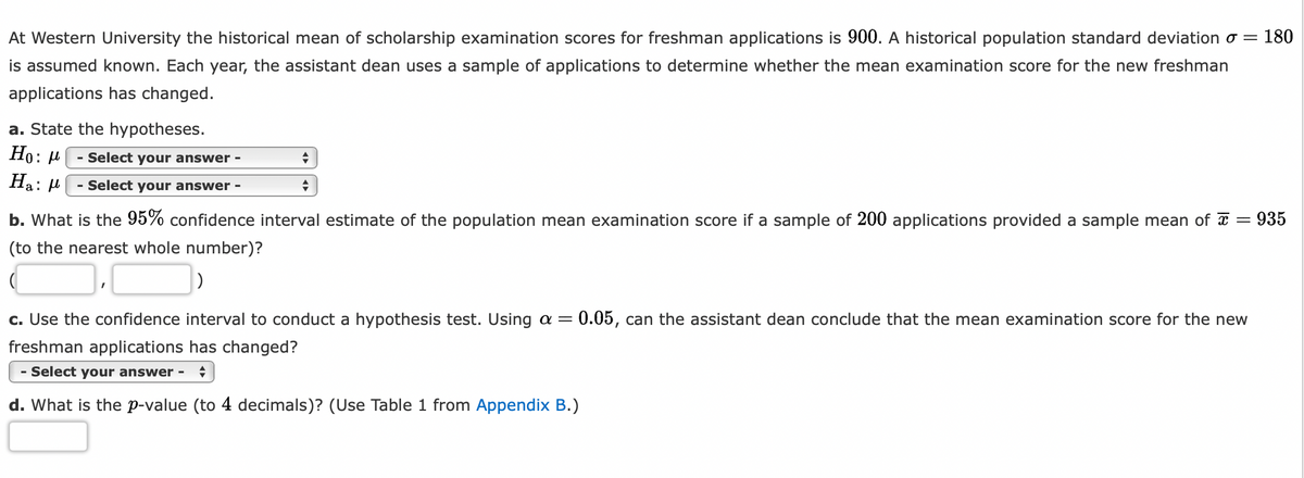 At Western University the historical mean of scholarship examination scores for freshman applications is 900. A historical population standard deviation o= 180
is assumed known. Each year, the assistant dean uses a sample of applications to determine whether the mean examination score for the new freshman
applications has changed.
a. State the hypotheses.
Ho: μ
Ha:
- Select your answer -
- Select your answer -
+
+
935
b. What is the 95% confidence interval estimate of the population mean examination score if a sample of 200 applications provided a sample mean of x =
(to the nearest whole number)?
c. Use the confidence interval to conduct a hypothesis test. Using a = 0.05, can the assistant dean conclude that the mean examination score for the new
freshman applications has changed?
- Select your answer - ♦
d. What is the p-value (to 4 decimals)? (Use Table 1 from Appendix B.)