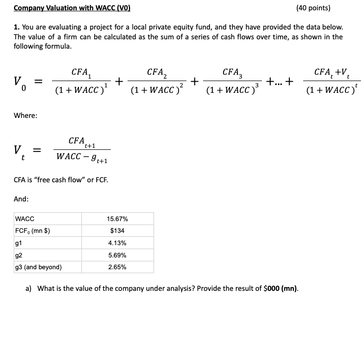Company Valuation with WACC (VO)
(40 points)
1. You are evaluating a project for a local private equity fund, and they have provided the data below.
The value of a firm can be calculated as the sum of a series of cash flows over time, as shown in the
following formula.
V
0
Where:
=
CFA₁
(1 + WACC)¹
+
CFA,
(1 + WACC)²
+
CFA
(1 + WACC)³
+...+
CFA +V
(1 + WACC)²
CFA
V
=
t+1
WACC -9++1
CFA is "free cash flow" or FCF.
And:
WACC
15.67%
FCF (mn $)
$134
g1
4.13%
g2
5.69%
2.65%
g3 (and beyond)
a) What is the value of the company under analysis? Provide the result of $000 (mn).