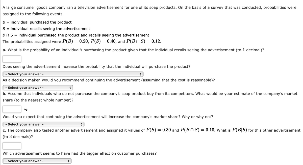A large consumer goods company ran a television advertisement for one of its soap products. On the basis of a survey that was conducted, probabilities were
assigned to the following events.
B = individual purchased the product
S = individual recalls seeing the advertisement
BnS = individual purchased the product and recalls seeing the advertisement
The probabilities assigned were P(B) = 0.20, P(S) = 0.40, and P(BS) = 0.12.
a. What is the probability of an individual's purchasing the product given that the individual recalls seeing the advertisement (to 1 decimal)?
Does seeing the advertisement increase the probability that the individual will purchase the product?
- Select your answer -
As a decision maker, would you recommend continuing the advertisement (assuming that the cost is reasonable)?
- Select your answer -
+
b. Assume that individuals who do not purchase the company's soap product buy from its competitors. What would be your estimate of the company's market
share (to the nearest whole number)?
%
+
Would you expect that continuing the advertisement will increase the company's market share? Why or why not?
- Select your answer -
♦
c. The company also tested another advertisement and assigned it values of P(S) = 0.30 and P(BS) = 0.10. What is P(BS) for this other advertisement
(to 3 decimals)?
Which advertisement seems to have had the bigger effect on customer purchases?
Select your answer -
+