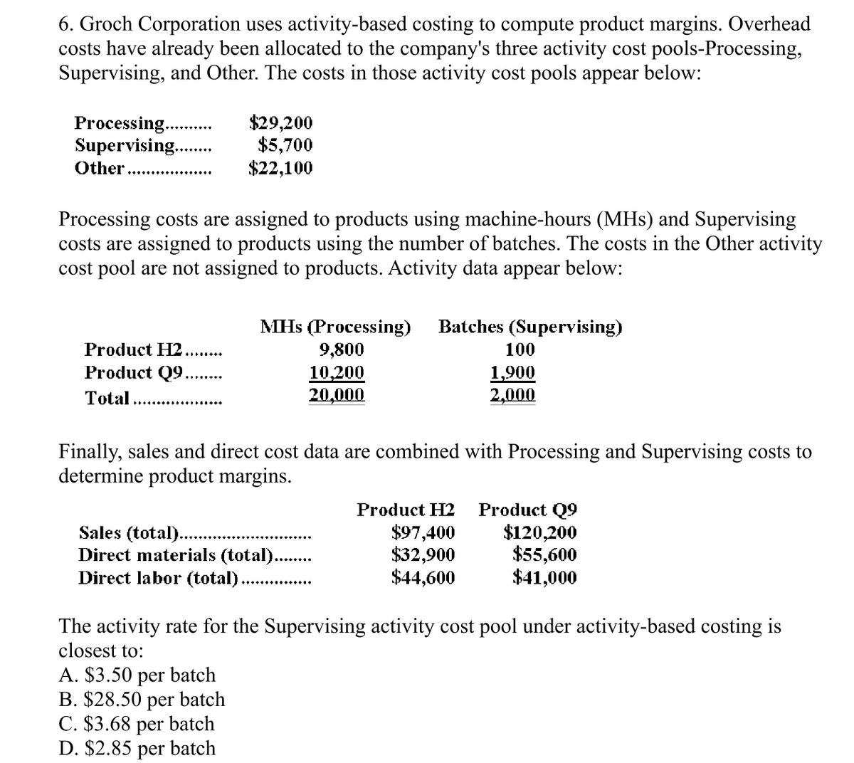 6. Groch Corporation uses activity-based costing to compute product margins. Overhead
costs have already been allocated to the company's three activity cost pools-Processing,
Supervising, and Other. The costs in those activity cost pools appear below:
Processing.
Supervising....
Other
$29,200
$5,700
$22,100
Processing costs are assigned to products using machine-hours (MHs) and Supervising
costs are assigned to products using the number of batches. The costs in the Other activity
cost pool are not assigned to products. Activity data appear below:
MHs (Processing)
Batches (Supervising)
Product H2
Product Q9...
9,800
100
10,200
1,900
Total
20,000
2,000
Finally, sales and direct cost data are combined with Processing and Supervising costs to
determine product margins.
Product H2
Product Q9
Sales (total)..
$97,400
$120,200
Direct materials (total).
$32,900
$55,600
Direct labor (total)..
$44,600
$41,000
The activity rate for the Supervising activity cost pool under activity-based costing is
closest to:
A. $3.50 per batch
B. $28.50 per batch
C. $3.68 per batch
D. $2.85 per batch