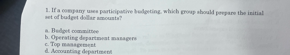1. If a company uses participative budgeting, which group should prepare the initial
set of budget dollar amounts?
a. Budget committee
b. Operating department managers
c. Top management
d. Accounting department