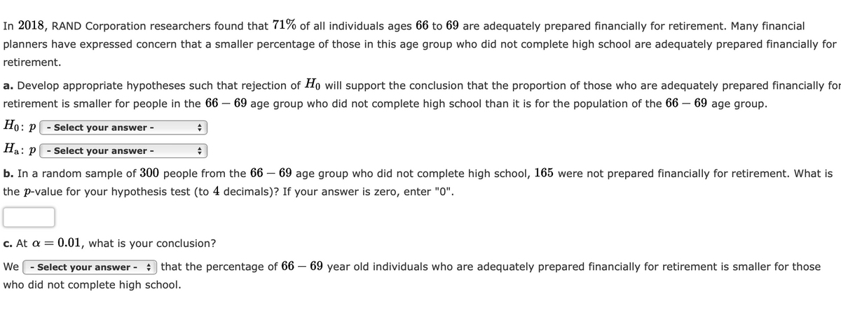In 2018, RAND Corporation researchers found that 71% of all individuals ages 66 to 69 are adequately prepared financially for retirement. Many financial
planners have expressed concern that a smaller percentage of those in this age group who did not complete high school are adequately prepared financially for
retirement.
a. Develop appropriate hypotheses such that rejection of Ho will support the conclusion that the proportion of those who are adequately prepared financially for
retirement is smaller for people in the 66 - 69 age group who did not complete high school than it is for the population of the 66 - 69 age group.
Ho: P
Ha: P
- Select your answer -
- Select your answer -
+
+
b. In a random sample of 300 people from the 66 – 69 age group who did not complete high school, 165 were not prepared financially for retirement. What is
the p-value for your hypothesis test (to 4 decimals)? If your answer is zero, enter "0".
c. At a = 0.01, what is your conclusion?
We - Select your answer - that the percentage of 66 - 69 year old individuals who are adequately prepared financially for retirement is smaller for those
who did not complete high school.