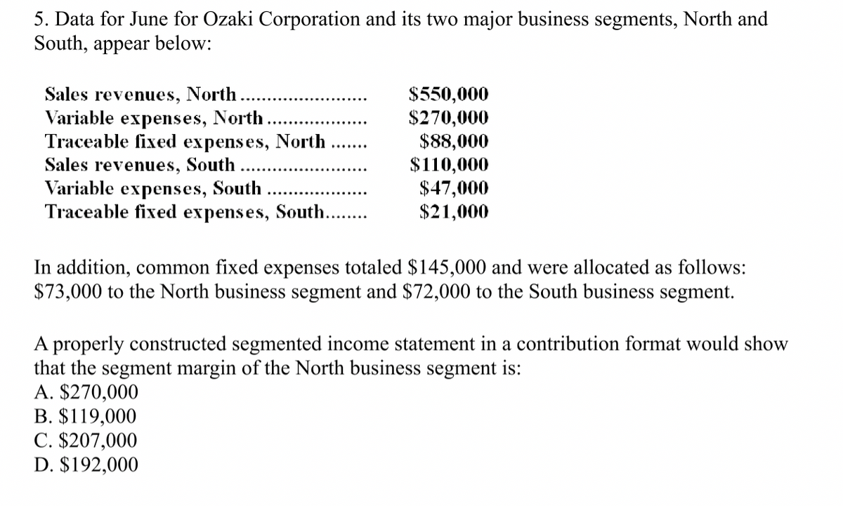 5. Data for June for Ozaki Corporation and its two major business segments, North and
South, appear below:
Sales revenues, North.
$550,000
Variable expenses, North.
$270,000
Traceable fixed expenses, North
$88,000
Sales revenues, South
$110,000
Variable expenses, South
$47,000
Traceable fixed expenses, South........
$21,000
In addition, common fixed expenses totaled $145,000 and were allocated as follows:
$73,000 to the North business segment and $72,000 to the South business segment.
A properly constructed segmented income statement in a contribution format would show
that the segment margin of the North business segment is:
A. $270,000
B. $119,000
C. $207,000
D. $192,000