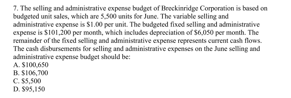 7. The selling and administrative expense budget of Breckinridge Corporation is based on
budgeted unit sales, which are 5,500 units for June. The variable selling and
administrative expense is $1.00 per unit. The budgeted fixed selling and administrative
expense is $101,200 per month, which includes depreciation of $6,050 per month. The
remainder of the fixed selling and administrative expense represents current cash flows.
The cash disbursements for selling and administrative expenses on the June selling and
administrative expense budget should be:
A. $100,650
B. $106,700
C. $5,500
D. $95,150