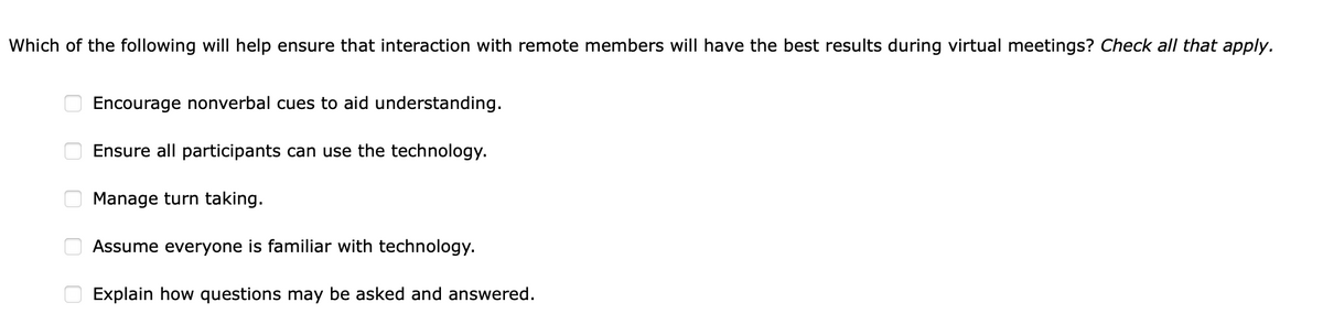 Which of the following will help ensure that interaction with remote members will have the best results during virtual meetings? Check all that apply.
000
0
Encourage nonverbal cues to aid understanding.
Ensure all participants can use the technology.
Manage turn taking.
Assume everyone is familiar with technology.
Explain how questions may be asked and answered.