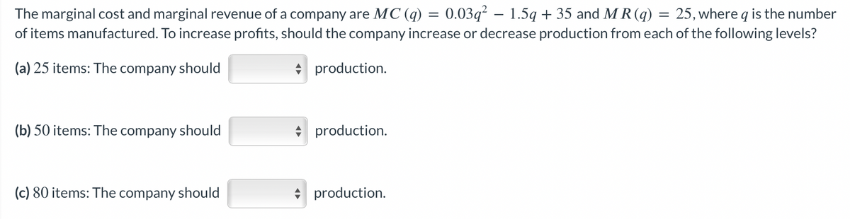 The marginal cost and marginal revenue of a company are MC (q) = 0.03q² − 1.5q + 35 and MR(q) 25, where q is the number
of items manufactured. To increase profits, should the company increase or decrease production from each of the following levels?
(a) 25 items: The company should
production.
(b) 50 items: The company should
(c) 80 items: The company should
production.
production.
=