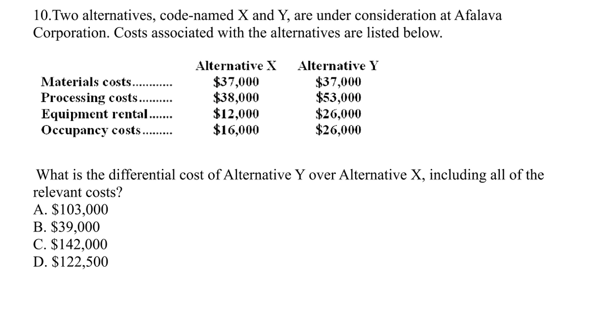 10.Two alternatives, code-named X and Y, are under consideration at Afalava
Corporation. Costs associated with the alternatives are listed below.
Alternative X Alternative Y
Materials costs...
$37,000
$37,000
Processing costs........
$38,000
$53,000
Equipment rental.....
$12,000
$26,000
Occupancy costs....
$16,000
$26,000
What is the differential cost of Alternative Y over Alternative X, including all of the
relevant costs?
A. $103,000
B. $39,000
C. $142,000
D. $122,500