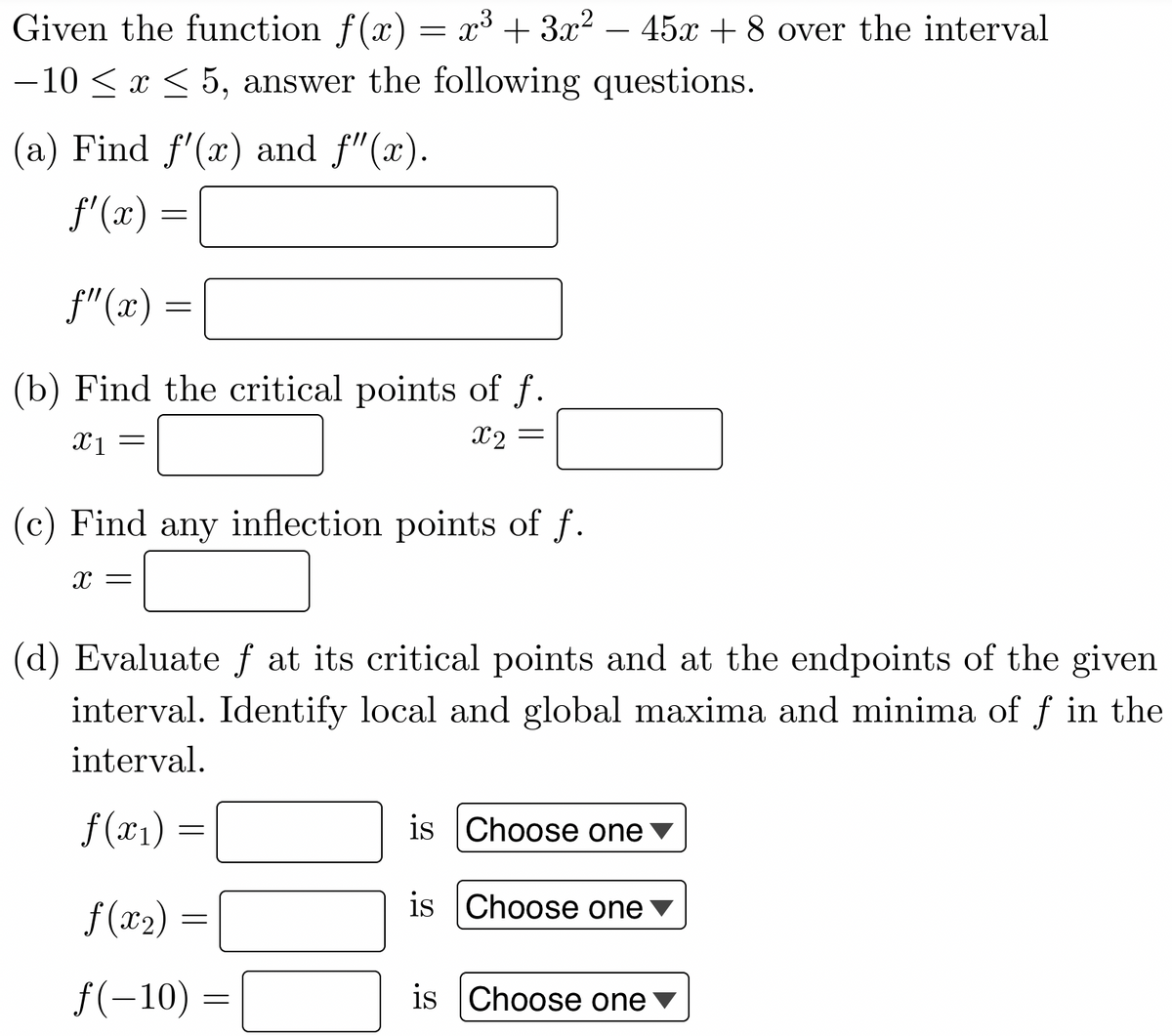 Given the function f(x) = x³ + 3x² - 45x + 8 over the interval
-10 ≤ x ≤ 5, answer the following questions.
(a) Find f'(x) and f"(x).
f'(x) =
f"(x)
(b) Find the critical points of f.
x2 =
X1
=
-
=
(c) Find any inflection points of f.
X =
(d) Evaluate f at its critical points and at the endpoints of the given
interval. Identify local and global maxima and minima of f in the
interval.
f(x₁) =
f(x₂) =
ƒ(-10) =
is Choose one
is Choose one
is Choose one