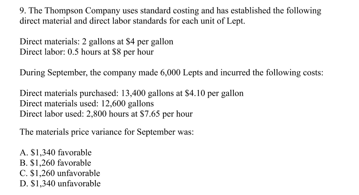 9. The Thompson Company uses standard costing and has established the following
direct material and direct labor standards for each unit of Lept.
Direct materials: 2 gallons at $4 per gallon
Direct labor: 0.5 hours at $8 per hour
During September, the company made 6,000 Lepts and incurred the following costs:
Direct materials purchased: 13,400 gallons at $4.10 per gallon
Direct materials used: 12,600 gallons
Direct labor used: 2,800 hours at $7.65 per hour
The materials price variance for September was:
A. $1,340 favorable
B. $1,260 favorable
C. $1,260 unfavorable
D. $1,340 unfavorable