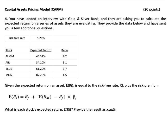 Capital Assets Pricing Model (CAPM)
(20 points)
4. You have landed an interview with Gold & Silver Bank, and they are asking you to calculate the
expected return on a series of assets they are evaluating. They provide the data below and have sent
you a few additional questions.
Risk-free rate
5.26%
Stock
Expected Return
Betas
ALMM
45.32%
9.2
AIR
34.10%
5.1
BLUE
61.20%
3.7
87.20%
4.5
MON
Given the expected return on an asset, E(Ri), is equal to the risk-free rate, Rf, plus the risk premium.
-
E(R)=R₂+ [E(RM) – Rƒ] × Bi
What is each stock's expected return, E(Ri)? Provide the result as x.xx%.