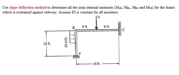 Use slope deflection method to determine all the joint internal moments (Mas, MBA, MBc and Mca) for the frame
which is restrained against sideway. Assume EI is constant for all members.
6 k
B 8 ft.
8 ft.
10 ft.
-16 ft.
10k/ft.
