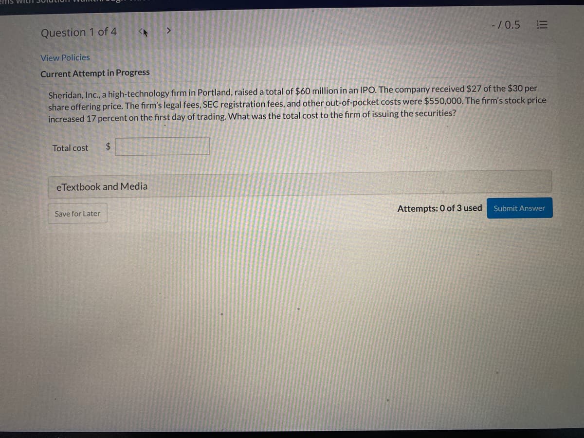 -/0.5
三
<.
Question 1 of 4
View Policies
Current Attempt in Progress
Sheridan, Inc., a high-technology firm in Portland, raised a total of $60 million in an IPO. The company received $27 of the $30 per
share offering price. The firm's legal fees, SEC registration fees, and other out-of-pocket costs were $550,000. The firm's stock price
increased 17 percent on the first day of trading. What was the total cost to the firm of issuing the securities?
Total cost
24
eTextbook and Media
Attempts: 0 of 3 used
Submit Answer
Save for Later
