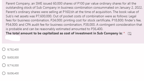 Parent Company, an SME issued 60,000 shares of P100 par value ordinary shares for all the
outstanding stock of Sub Company in business combination consummated on January 2, 2022.
Parent's ordinary shares were selling at P160/sh at the time of acquisition. The book value of
Sub's net assets was P7,600,000. Out of pocket costs of combination were as follows: Legal
fees for business combination, P24,000; printing cost for stock certificate, P18,800; finder's fee,
P54,000; and CPA audit fee for business combination, P38,000. A contingent consideration that
is probable and can be reasonably estimated amounted to P36,400.
The total amount to be capitalized as cost of investment in Sub Company is: * G
O 9,752,400
O 9,600,000
O 9,716,000
O 9,636,400
