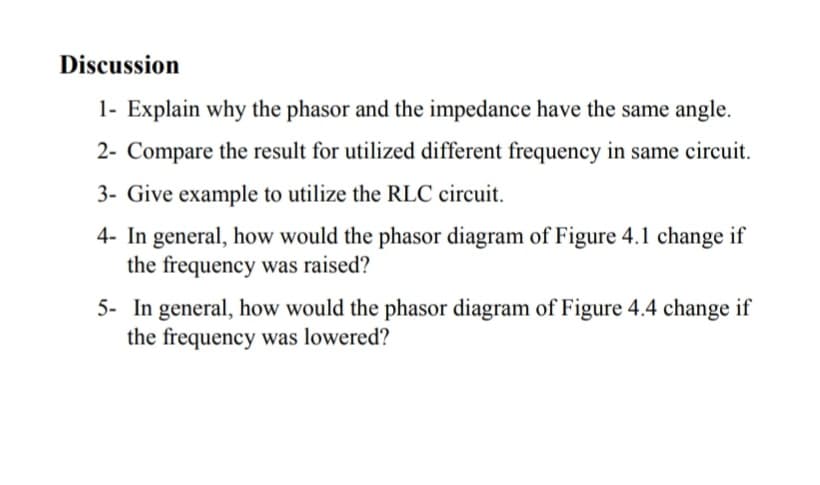 Discussion
1- Explain why the phasor and the impedance have the same angle.
2- Compare the result for utilized different frequency in same circuit.
3- Give example to utilize the RLC circuit.
4- In general, how would the phasor diagram of Figure 4.1 change if
the frequency was raised?
5- In general, how would the phasor diagram of Figure 4.4 change if
the frequency was lowered?
