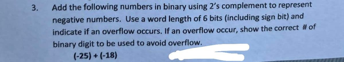3.
Add the following numbers in binary using 2's complement to represent
negative numbers. Use a word length of 6 bits (including sign bit) and
indicate if an overflow occurs. If an overflow occur, show the correct # of
binary digit to be used to avoid overflow.
(-25) + (-18)
