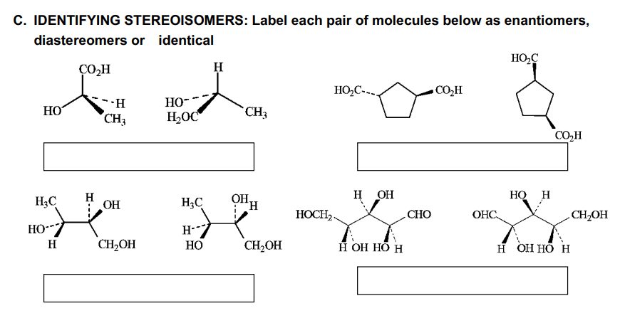 C. IDENTIFYING STEREOISOMERS: Label each pair of molecules below as enantiomers,
diastereomers or identical
CO₂H
HO
HC
но--
н
H
-.Н
CH3
OH
CH₂OH
HO™
H₂OC
H₂C
Н--
HO
Н
CH3
OHH
CH₂OH
HOC-...
HOCH₂.
H OH
H OH HO H
CHO
COzH
ОНС
но с
HO H
COzH
Н ОН НО Н
CH₂OH