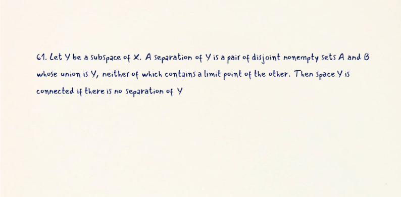 61. Let Y be a subspace of X. A separation of Y is a pair of disjoint nonempty sets A and B
whose union is Y, neither of which contains a limit point of the other. Then Space Y is
connected if there is no Separation of Y
