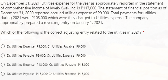 On December 31, 2021, Utilities expense for the year as appropriately reported in the statement
of comprehensive income of Kwek-Kwek Inc. is P117,000. The statement of financial position as of
December 31, 2020 reported accrued utilities expense of P9,000. Total payments for utilities
during 2021 were P108,000 which were fully charged to Utilities expense. The company
appropriately prepared a reversing entry on January 1, 2021.
Which of the following is the correct adjusting entry related to the utilities in 2021? *
O Dr. Utilities Expense- P9,000; Cr. Utilities Payable- P9,000
O Dr. Utilities Payable- P9,000; Cr. Utilities Expense- P9,000
O Dr. Utilities Expense- P18,000; Cr. Utilities Payable- P18,000
O Dr. Utilities Payable- P18,000; Cr. Utilities Expense- P18,000
