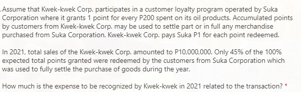 Assume that Kwek-kwek Corp. participates in a customer loyalty program operated by Suka
Corporation where it grants 1 point for every P200 spent on its oil products. Accumulated points
by customers from Kwek-kwek Corp. may be used to settle part or in full any merchandise
purchased from Suka Corporation. Kwek-kwek Corp. pays Suka P1 for each point redeemed.
In 2021, total sales of the Kwek-kwek Corp. amounted to P10,000,000. Only 45% of the 100%
expected total points granted were redeemed by the customers from Suka Corporation which
was used to fully settle the purchase of goods during the year.
How much is the expense to be recognized by Kwek-kwek in 2021 related to the transaction? *
