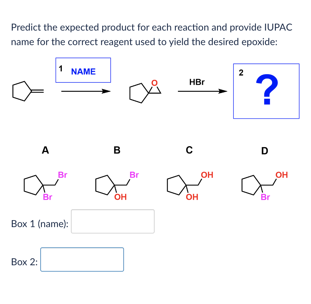 Predict the expected product for each reaction and provide IUPAC
name for the correct reagent used to yield the desired epoxide:
A
1
NAME
Br
B
Br
OH
Box 1 (name):
Box 2:
2
HBr
?
0
Br
OH
D
OH
Br
OH