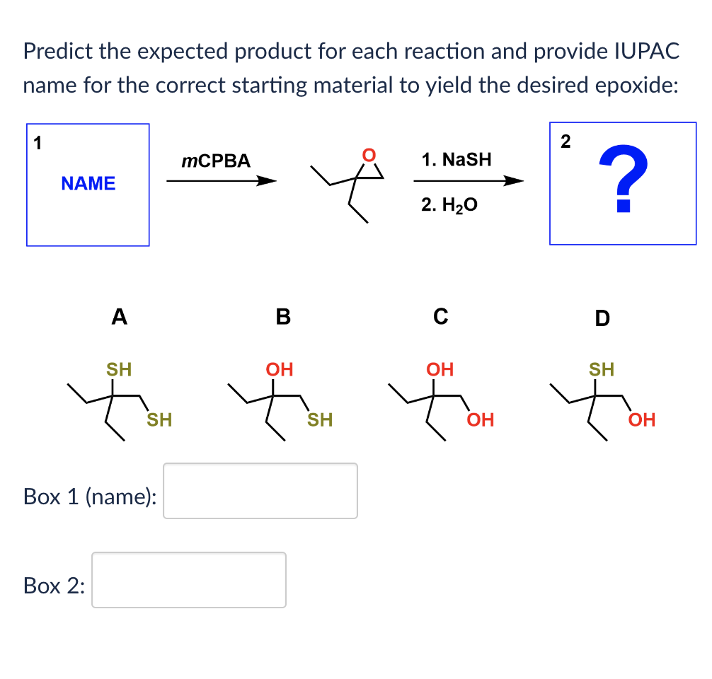 Predict the expected product for each reaction and provide IUPAC
name for the correct starting material to yield the desired epoxide:
1
NAME
MCPBA
1. NaSH
2. H₂O
2
?
A
B
с
D
SH
OH
OH
SH
SH
Box 1 (name):
Box 2:
SH
OH
OH