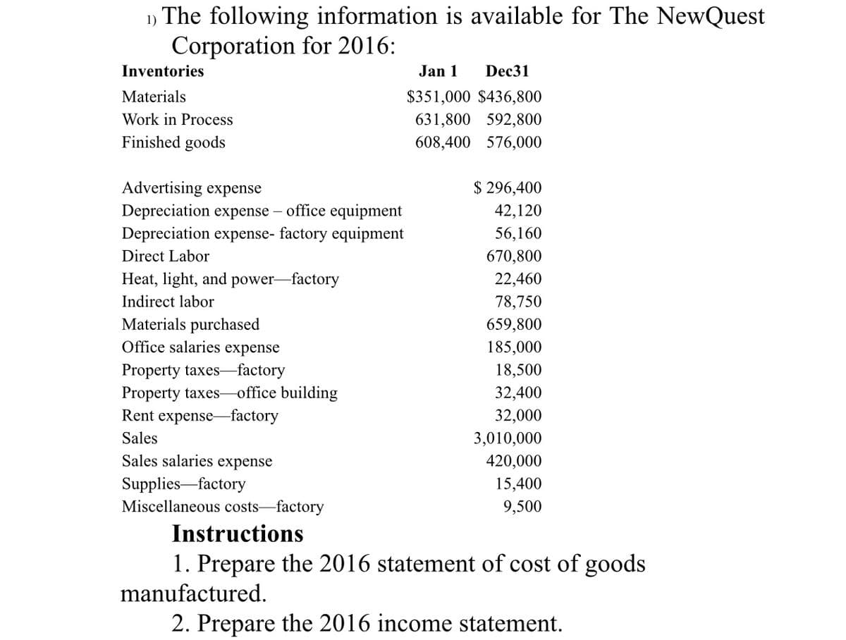 1) The following information is available for The NewQuest
Corporation for 2016:
Inventories
Jan 1
Dec31
Materials
$351,000 $436,800
Work in Process
631,800 592,800
Finished goods
608,400 576,000
Advertising expense
$ 296,400
Depreciation expense – office equipment
Depreciation expense- factory equipment
42,120
56,160
Direct Labor
670,800
Heat, light, and power-factory
22,460
Indirect labor
78,750
Materials purchased
Office salaries expense
659,800
185,000
Property taxes-factory
18,500
Property taxes-office building
32,400
Rent expense-factory
32,000
Sales
3,010,000
Sales salaries expense
420,000
Supplies factory
Miscellaneous costs-factory
15,400
9,500
Instructions
1. Prepare the 2016 statement of cost of goods
manufactured.
2. Prepare the 2016 income statement.
