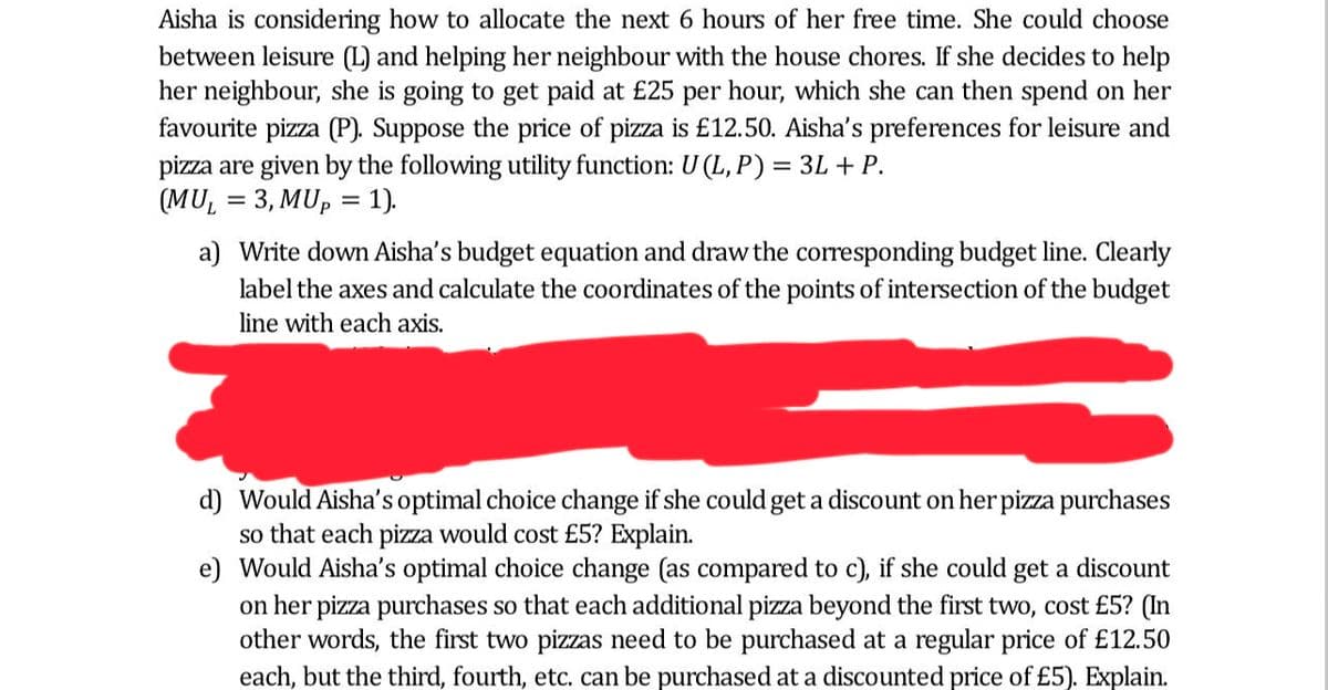 Aisha is considering how to allocate the next 6 hours of her free time. She could choose
between leisure (L) and helping her neighbour with the house chores. If she decides to help
her neighbour, she is going to get paid at £25 per hour, which she can then spend on her
favourite pizza (P). Suppose the price of pizza is £12.50. Aisha's preferences for leisure and
pizza are given by the following utility function: U (L, P) = 3L + P.
(MUL = 3, MUp = 1).
a) Write down Aisha's budget equation and draw the corresponding budget line. Clearly
label the axes and calculate the coordinates of the points of intersection of the budget
line with each axis.
d) Would Aisha's optimal choice change if she could get a discount on her pizza purchases
so that each pizza would cost £5? Explain.
e) Would Aisha's optimal choice change (as compared to c), if she could get a discount
on her pizza purchases so that each additional pizza beyond the first two, cost £5? (In
other words, the first two pizzas need to be purchased at a regular price of £12.50
each, but the third, fourth, etc. can be purchased at a discounted price of £5). Explain.