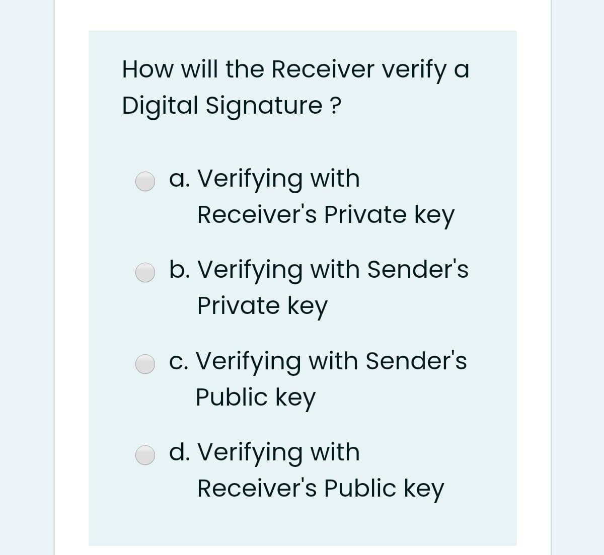 How will the Receiver verify a
Digital Signature ?
a. Verifying with
Receiver's Private key
b. Verifying with Sender's
Private key
c. Verifying with Sender's
Public key
d. Verifying with
Receiver's Public key
