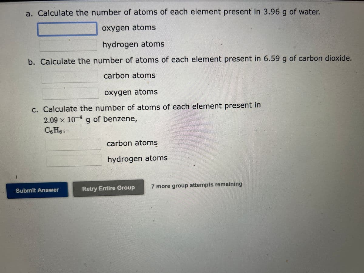 1
a. Calculate the number of atoms of each element present in 3.96 g of water.
oxygen atoms
hydrogen atoms
b. Calculate the number of atoms of each element present in 6.59 g of carbon dioxide.
carbon atoms
oxygen atoms
c. Calculate the number of atoms of each element present in
2.09 x 10-4 g of benzene,
C6H6.
Submit Answer
carbon atoms
hydrogen atoms
Retry Entire Group
7 more group attempts remaining
