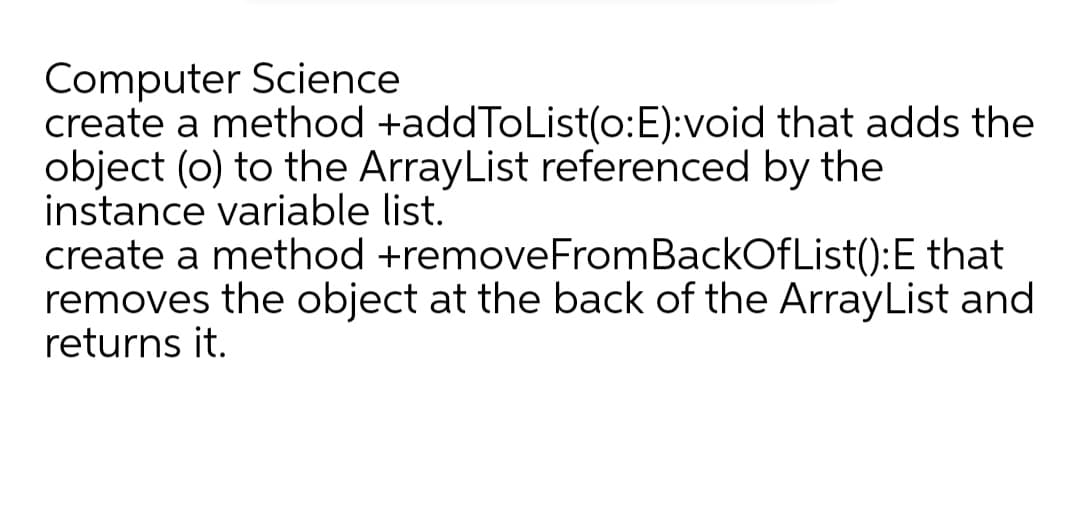 Computer Science
create a method +addToList(o:E):void that adds the
object (o) to the ArrayList referenced by the
instance variable list.
create a method +removeFromBackOfList():E that
removes the object at the back of the ArrayList and
returns it.
