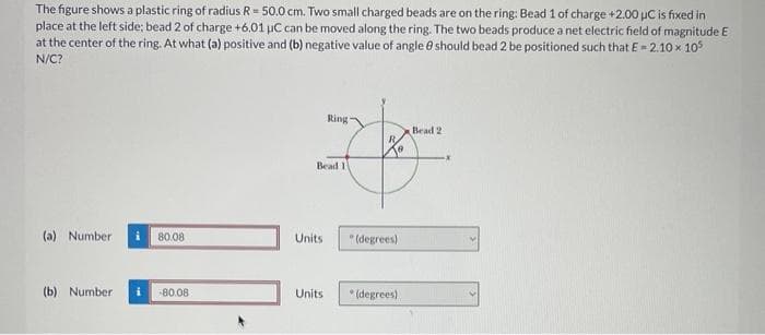The figure shows a plastic ring of radius R = 50.0 cm. Two small charged beads are on the ring: Bead 1 of charge +2.00 μC is fixed in
place at the left side; bead 2 of charge +6.01 μC can be moved along the ring. The two beads produce a net electric field of magnitude E
at the center of the ring. At what (a) positive and (b) negative value of angle 8 should bead 2 be positioned such that E - 2.10 x 105
N/C?
(a) Number
(b) Number
80.08
+80.08
Bead 11
Units
Ring-
Units
(degrees)
(degrees)
Bead 21