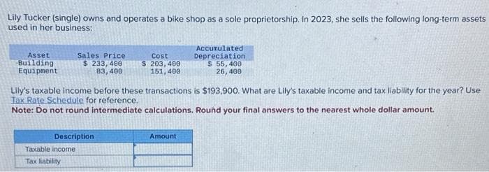 Lily Tucker (single) owns and operates a bike shop as a sole proprietorship. In 2023, she sells the following long-term assets
used in her business:
Asset
Building
Equipment
Sales Price
$ 233, 400
83,400
Description
Taxable income
Tax liability
Cost
$ 203,400
151, 400
Lily's taxable income before these transactions is $193,900. What are Lily's taxable income and tax liability for the year? Use
Tax Rate Schedule for reference.
Note: Do not round intermediate calculations. Round your final answers to the nearest whole dollar amount.
Accumulated
Depreciation
$ 55,400
26,400
Amount