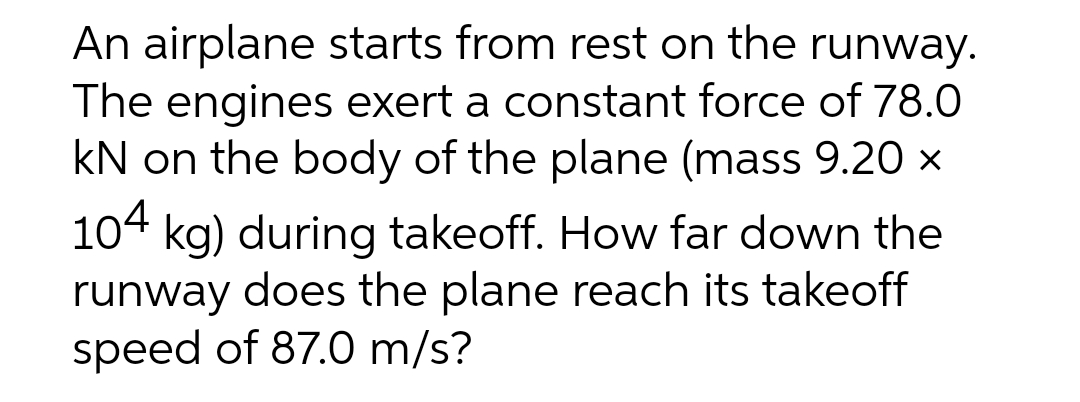 An airplane starts from rest on the runway.
The engines exert a constant force of 78.0
kN on the body of the plane (mass 9.20 x
104 kg) during takeoff. How far down the
runway does the plane reach its takeoff
speed of 87.0 m/s?