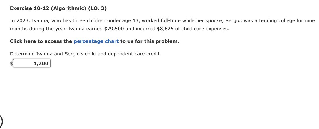 Exercise 10-12 (Algorithmic) (LO. 3)
In 2023, Ivanna, who has three children under age 13, worked full-time while her spouse, Sergio, was attending college for nine
months during the year. Ivanna earned $79,500 and incurred $8,625 of child care expenses.
Click here to access the percentage chart to us for this problem.
Determine Ivanna and Sergio's child and dependent care credit.
1,200
$