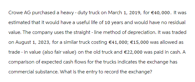 Crowe AG purchased a heavy-duty truck on March 1, 2019, for €40, 000. It was
estimated that it would have a useful life of 10 years and would have no residual
value. The company uses the straight-line method of depreciation. It was traded
on August 1, 2023, for a similar truck costing €41,000; €15,000 was allowed as
trade - in value (also fair value) on the old truck and €22,000 was paid in cash. A
comparison of expected cash flows for the trucks indicates the exchange has
commercial substance. What is the entry to record the exchange?