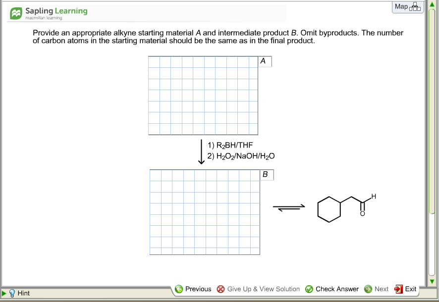 | Мар
A Sapling Learning
macmillan learning
Provide an appropriate alkyne starting material A and intermediate product B. Omit byproducts. The number
of carbon atoms in the starting material should be the same as in the final product.
A
1) R2BH/THF
2) H2О2/NaOH/H0
B
Previous
Give Up & View Solution
Check Answer
Next
Exit
Hint
