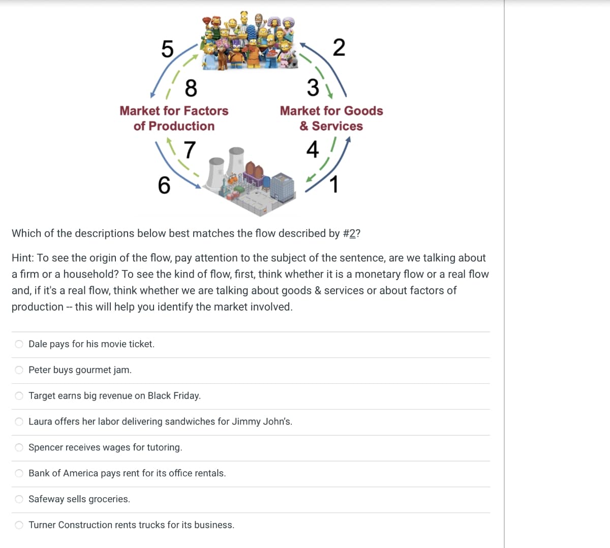 5
8
Market for Factors
of Production
7
O Dale pays for his movie ticket.
6
Which of the descriptions below best matches the flow described by #2?
Hint: To see the origin of the flow, pay attention to the subject of the sentence, are we talking about
a firm or a household? To see the kind of flow, first, think whether it is a monetary flow or a real flow
and, if it's a real flow, think whether we are talking about goods & services or about factors of
production -- this will help you identify the market involved.
O Peter buys gourmet jam.
O Target earns big revenue on Black Friday.
Laura offers her labor delivering sandwiches for Jimmy John's.
Spencer receives wages for tutoring.
O Bank of America pays rent for its office rentals.
Safeway sells groceries.
2
3
Market for Goods
& Services
4
Turner Construction rents trucks for its business.
1