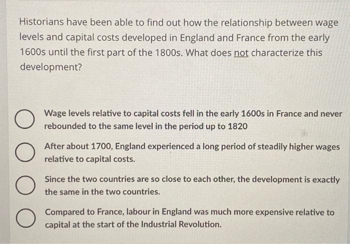 Historians have been able to find out how the relationship between wage
levels and capital costs developed in England and France from the early
1600s until the first part of the 1800s. What does not characterize this
development?
Wage levels relative to capital costs fell in the early 1600s in France and never
rebounded to the same level in the period up to 1820
O
After about 1700, England experienced a long period of steadily higher wages
relative to capital costs.
O
Since the two countries are so close to each other, the development is exactly
the same in the two countries.
Compared to France, labour in England was much more expensive relative to
capital at the start of the Industrial Revolution.