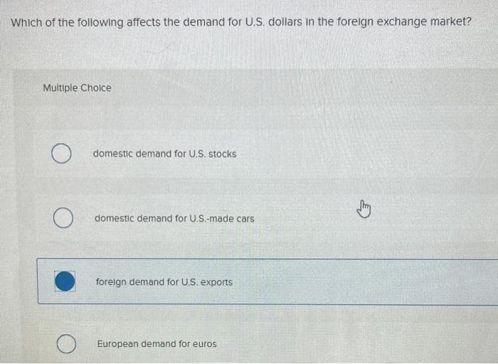 Which of the following affects the demand for U.S. dollars in the foreign exchange market?
Multiple Choice
domestic demand for U.S. stocks
domestic demand for U.S.-made cars
foreign demand for U.S. exports
European demand for euros