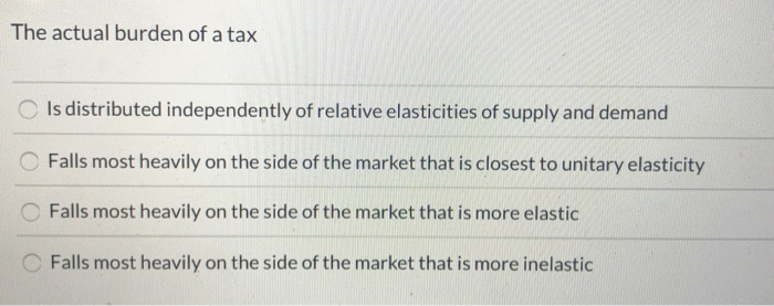 The actual burden of a tax
Is distributed independently of relative elasticities of supply and demand
Falls most heavily on the side of the market that is closest to unitary elasticity
Falls most heavily on the side of the market that is more elastic
Falls most heavily on the side of the market that is more inelastic