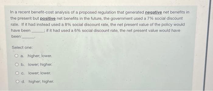 In a recent benefit-cost analysis of a proposed regulation that generated negative net benefits in
the present but positive net benefits in the future, the government used a 7% social discount
rate. If it had instead used a 8% social discount rate, the net present value of the policy would
have been
if it had used a 6% social discount rate, the net present value would have
been
Select one:
O a higher, lower.
O b. lower; higher.
O c. lower; lower.
Od. higher; higher.