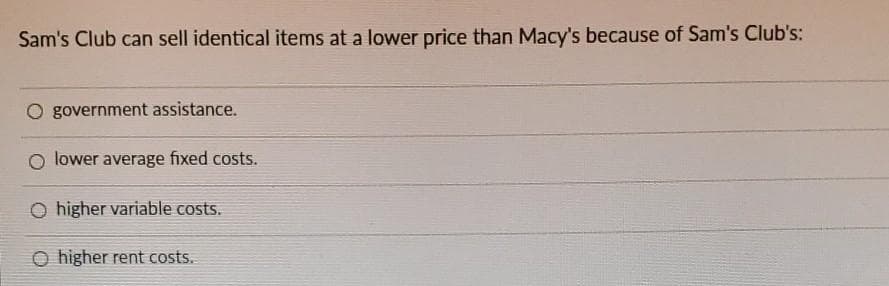 Sam's Club can sell identical items at a lower price than Macy's because of Sam's Club's:
O government assistance.
O lower average fixed costs.
O higher variable costs.
higher rent costs.