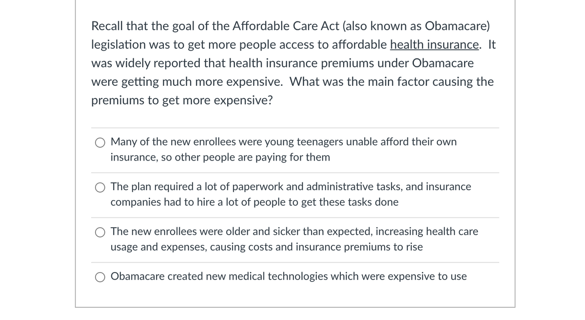 Recall that the goal of the Affordable Care Act (also known as Obamacare)
legislation was get more people access to affordable health insurance. It
was widely reported that health insurance premiums under Obamacare
were getting much more expensive. What was the main factor causing the
premiums to get more expensive?
Many of the new enrollees were young teenagers unable afford their own
insurance, so other people are paying for them
The plan required a lot of paperwork and administrative tasks, and insurance
companies had to hire a lot of people to get these tasks done
The new enrollees were older and sicker than expected, increasing health care
usage and expenses, causing costs and insurance premiums to rise
Obamacare created new medical technologies which were expensive to use