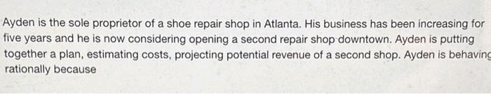 Ayden is the sole proprietor of a shoe repair shop in Atlanta. His business has been increasing for
five years and he is now considering opening a second repair shop downtown. Ayden is putting
together a plan, estimating costs, projecting potential revenue of a second shop. Ayden is behaving
rationally because