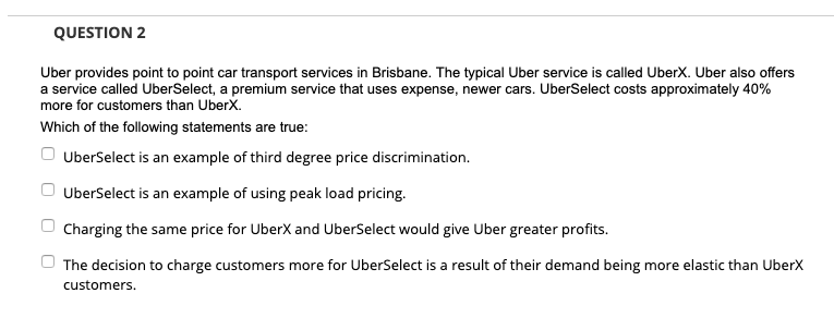 QUESTION 2
Uber provides point to point car transport services in Brisbane. The typical Uber service is called UberX. Uber also offers
a service called UberSelect, a premium service that uses expense, newer cars. UberSelect costs approximately 40%
more for customers than UberX.
Which of the following statements are true:
UberSelect is an example of third degree price discrimination.
UberSelect is an example of using peak load pricing.
Charging the same price for UberX and UberSelect would give Uber greater profits.
The decision to charge customers more for UberSelect is a result of their demand being more elastic than UberX
customers.