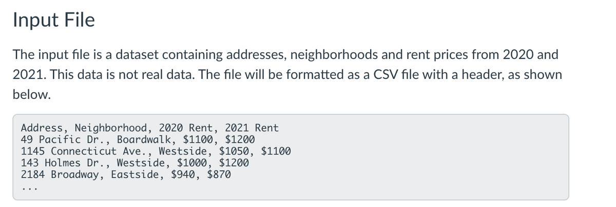 Input File
The input file is a dataset containing addresses, neighborhoods and rent prices from 2020 and
2021. This data is not real data. The file will be formatted as a CSV file with a header, as shown
below.
Address, Neighborhood, 2020 Rent, 2021 Rent
49 Pacific Dr., Boardwalk, $1100, $1200
1145 Connecticut Ave., Westside, $1050, $1100
143 Holmes Dr., Westside, $1000, $1200
2184 Broadway, Eastside, $940, $870