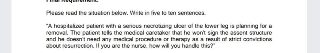 Please read the situation below. Write in five to ten sentences.
"A hospitalized patient with a serious necrotizing ulcer of the lower leg is planning for a
removal. The patient tells the medical caretaker that he won't sign the assent structure
and he doesn't need any medical procedure or therapy as a result of strict convictions
about resurrection. If you are the nurse, how will you handle this?"