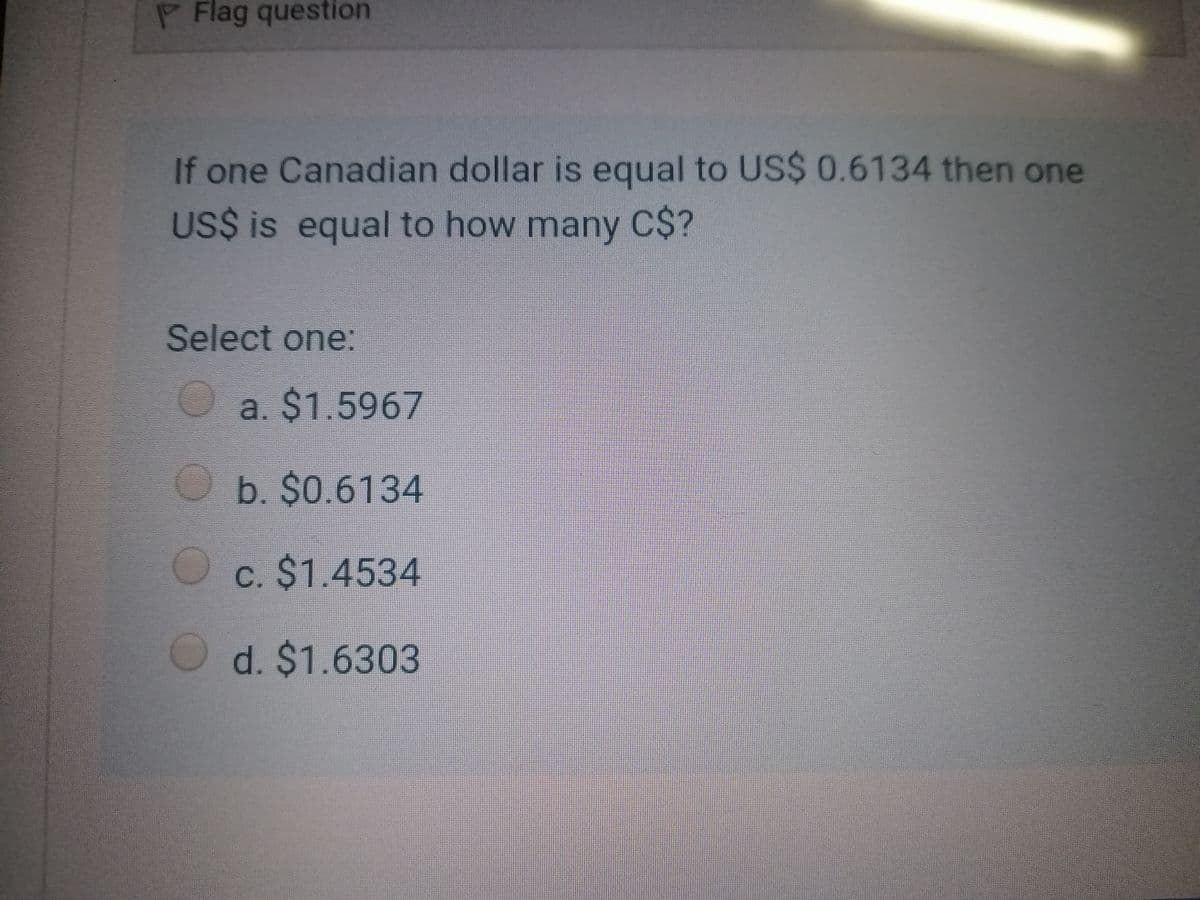 PFlag question
If one Canadian dollar is equal to US$ 0.6134 then one
US$ is equal to how many C$?
Select one:
a. $1.5967
b. $0.6134
c. $1.4534
d. $1.6303
