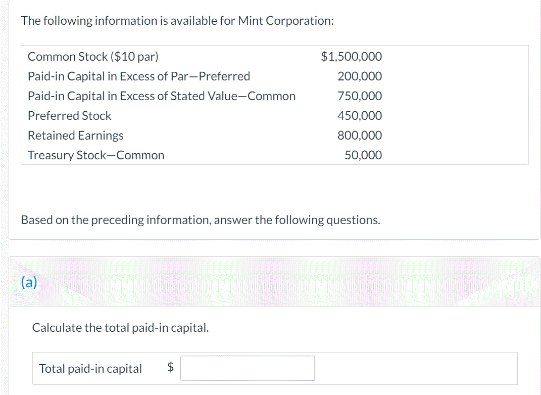 The following information is available for Mint Corporation:
Common Stock ($10 par)
$1,500,000
Paid-in Capital in Excess of Par-Preferred
200,000
Paid-in Capital in Excess of Stated Value-Common
750,000
Preferred Stock
450,000
Retained Earnings
800,000
Treasury Stock-Common
50,000
Based on the preceding information, answer the following questions.
(a)
Calculate the total paid-in capital.
Total paid-in capital
$
