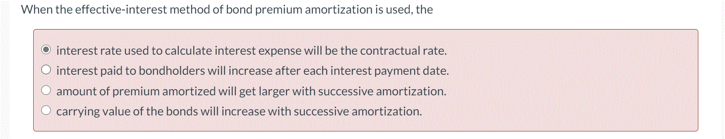 When the effective-interest method of bond premium amortization is used, the
O interest rate used to calculate interest expense will be the contractual rate.
O interest paid to bondholders will increase after each interest payment date.
O amount of premium amortized will get larger with successive amortization.
carrying value of the bonds will increase with successive amortization.
